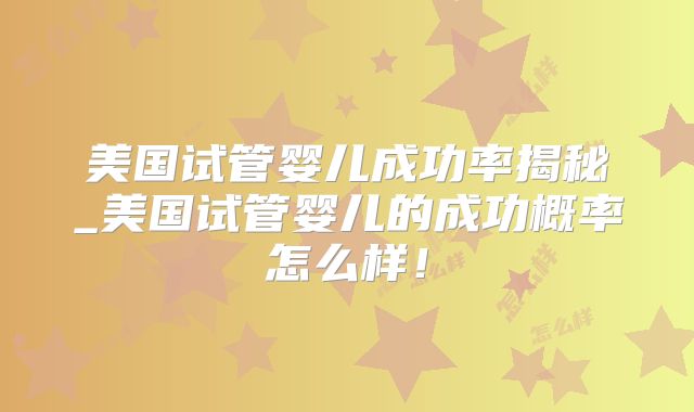 美国试管婴儿成功率揭秘_美国试管婴儿的成功概率怎么样!
