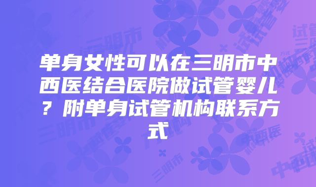 单身女性可以在三明市中西医结合医院做试管婴儿？附单身试管机构联系方式