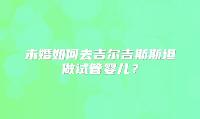 未婚如何去吉尔吉斯斯坦做试管婴儿?