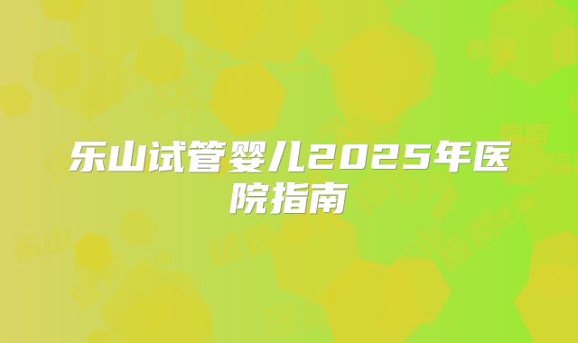 乐山试管婴儿2025年医院指南