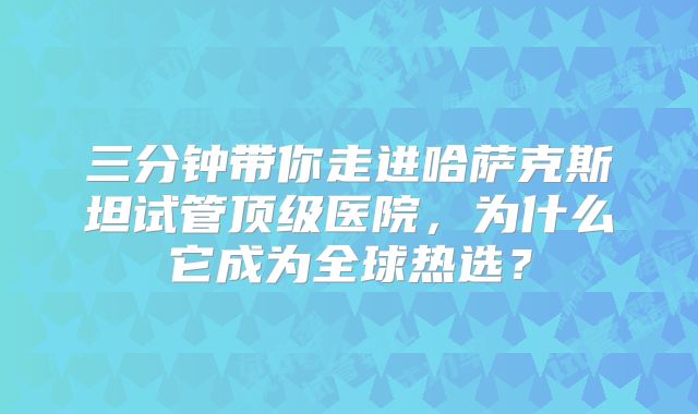 三分钟带你走进哈萨克斯坦试管顶级医院，为什么它成为全球热选？