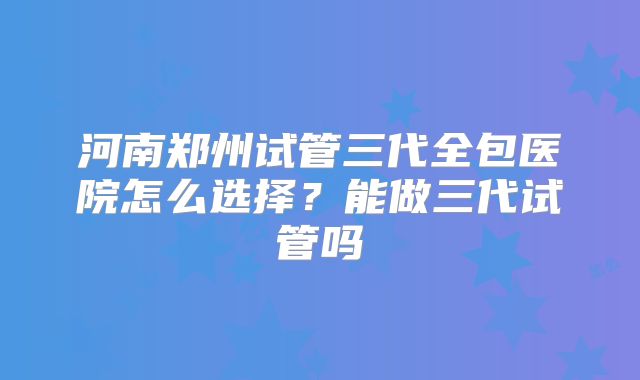 河南郑州试管三代全包医院怎么选择?能做三代试管吗