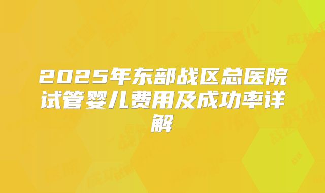 2025年东部战区总医院试管婴儿费用及成功率详解