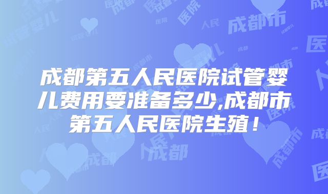 成都第五人民医院试管婴儿费用要准备多少,成都市第五人民医院生殖!