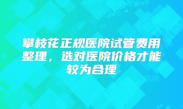 攀枝花正规医院试管费用整理,选对医院价格才能较为合理