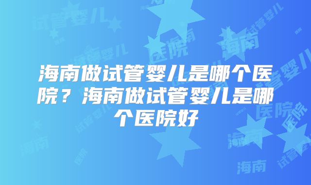 海南做试管婴儿是哪个医院？海南做试管婴儿是哪个医院好