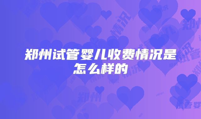 郑州试管婴儿收费情况是怎么样的