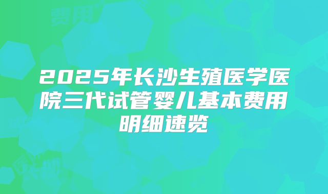 2025年长沙生殖医学医院三代试管婴儿基本费用明细速览
