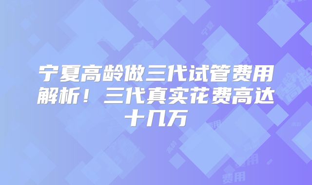 宁夏高龄做三代试管费用解析！三代真实花费高达十几万