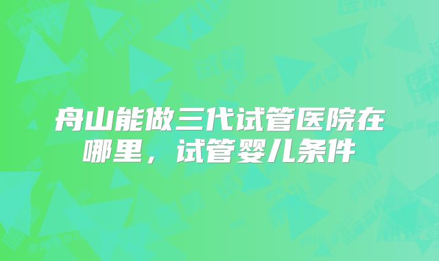 舟山能做三代试管医院在哪里,试管婴儿条件