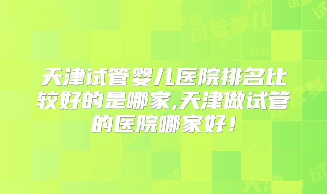 天津试管婴儿医院排名比较好的是哪家,天津做试管的医院哪家好！