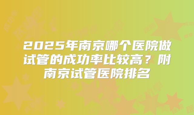 2025年南京哪个医院做试管的成功率比较高？附南京试管医院排名