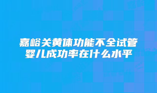 嘉峪关黄体功能不全试管婴儿成功率在什么水平