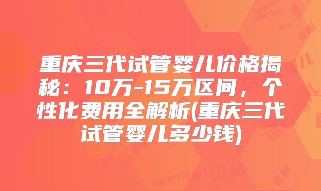 重庆三代试管婴儿价格揭秘：10万-15万区间，个性化费用全解析(重庆三代试管婴儿多少钱)