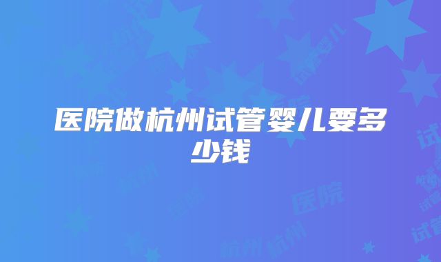 医院做杭州试管婴儿要多少钱