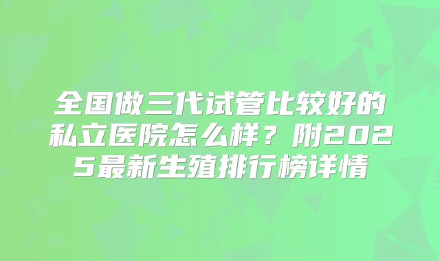 全国做三代试管比较好的私立医院怎么样？附2025最新生殖排行榜详情