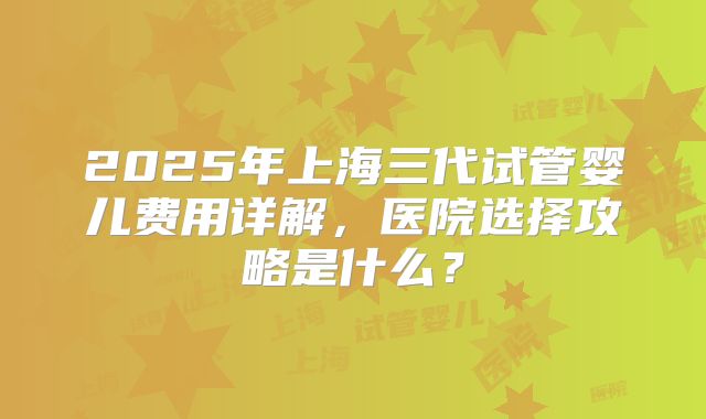 2025年上海三代试管婴儿费用详解，医院选择攻略是什么？