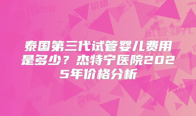 泰国第三代试管婴儿费用是多少？杰特宁医院2025年价格分析