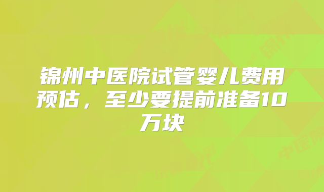 锦州中医院试管婴儿费用预估，至少要提前准备10万块