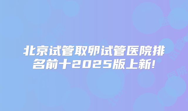北京试管取卵试管医院排名前十2025版上新!