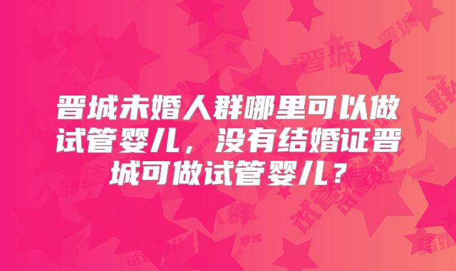 晋城未婚人群哪里可以做试管婴儿,没有结婚证晋城可做试管婴儿?