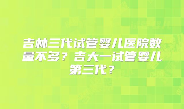 吉林三代试管婴儿医院数量不多?吉大一试管婴儿第三代?
