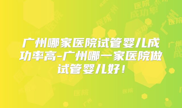 广州哪家医院试管婴儿成功率高-广州哪一家医院做试管婴儿好！
