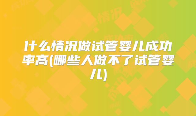 什么情况做试管婴儿成功率高(哪些人做不了试管婴儿)