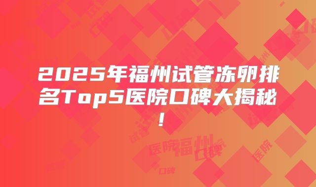 2025年福州试管冻卵排名Top5医院口碑大揭秘!