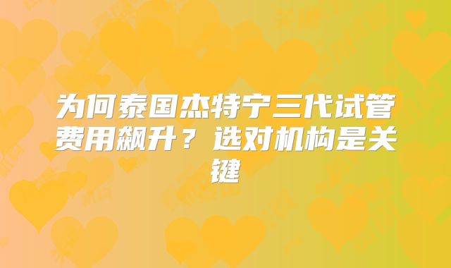 为何泰国杰特宁三代试管费用飙升？选对机构是关键
