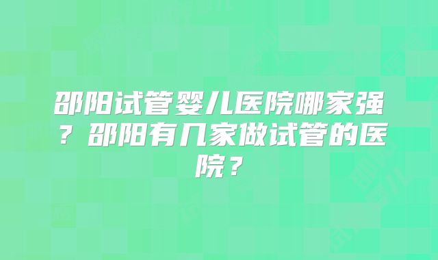 邵阳试管婴儿医院哪家强？邵阳有几家做试管的医院？