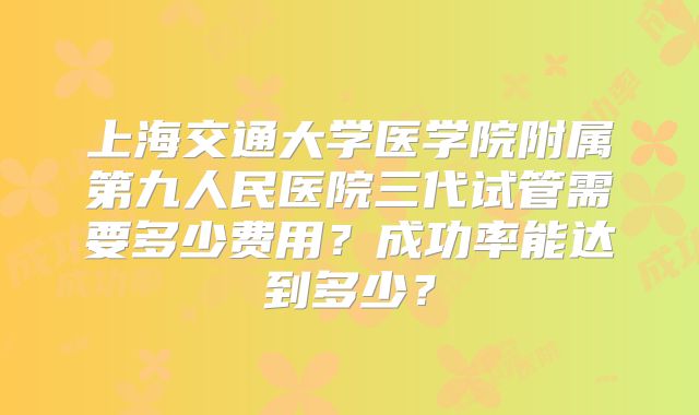 上海交通大学医学院附属第九人民医院三代试管需要多少费用?成功率能达到多少?