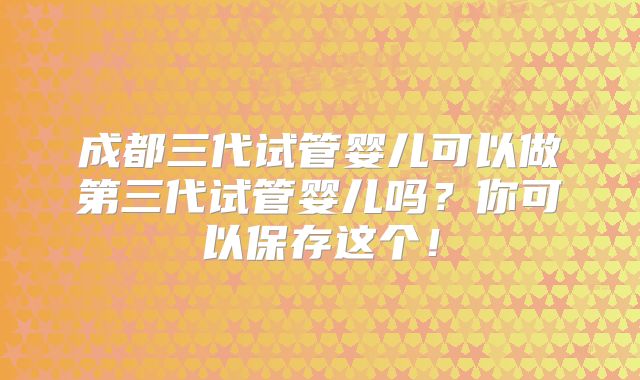 成都三代试管婴儿可以做第三代试管婴儿吗？你可以保存这个！