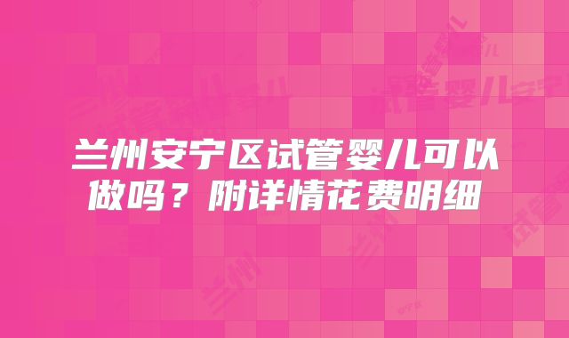 兰州安宁区试管婴儿可以做吗？附详情花费明细