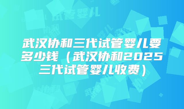 武汉协和三代试管婴儿要多少钱（武汉协和2025三代试管婴儿收费）