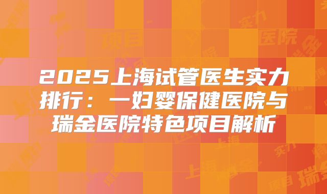 2025上海试管医生实力排行：一妇婴保健医院与瑞金医院特色项目解析