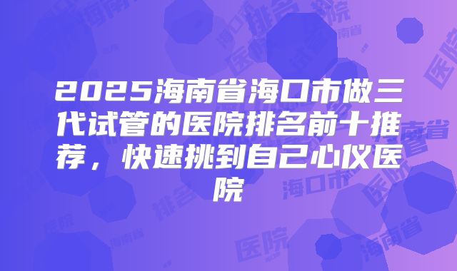 2025海南省海口市做三代试管的医院排名前十推荐，快速挑到自己心仪医院