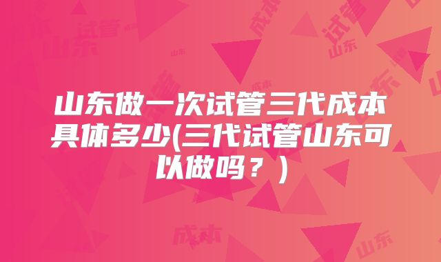 山东做一次试管三代成本具体多少(三代试管山东可以做吗？)