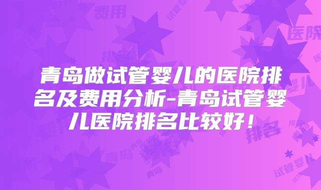 青岛做试管婴儿的医院排名及费用分析-青岛试管婴儿医院排名比较好!