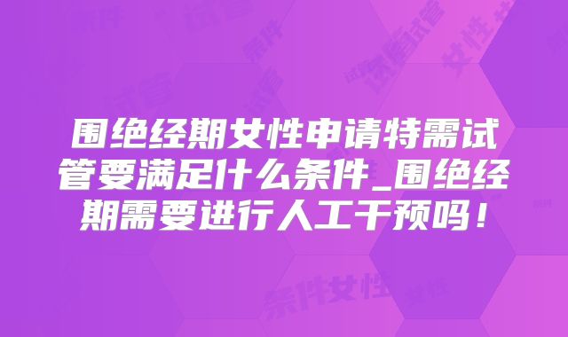 围绝经期女性申请特需试管要满足什么条件_围绝经期需要进行人工干预吗！