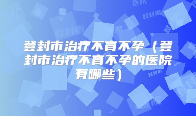 登封市治疗不育不孕（登封市治疗不育不孕的医院有哪些）