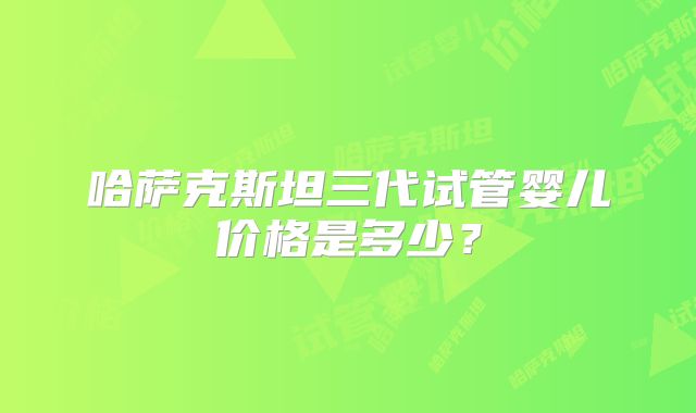 哈萨克斯坦三代试管婴儿价格是多少?