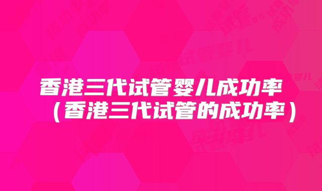 香港三代试管婴儿成功率（香港三代试管的成功率）