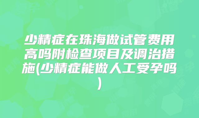 少精症在珠海做试管费用高吗附检查项目及调治措施(少精症能做人工受孕吗)