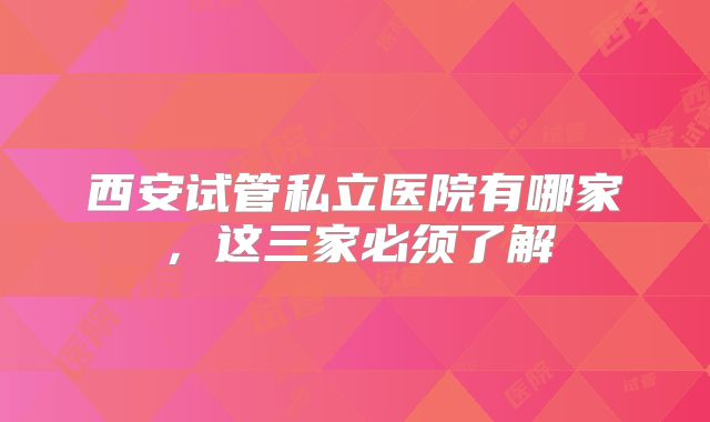 西安试管私立医院有哪家,这三家必须了解