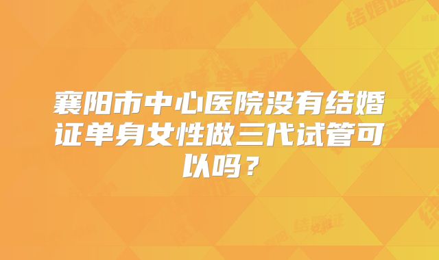 襄阳市中心医院没有结婚证单身女性做三代试管可以吗?