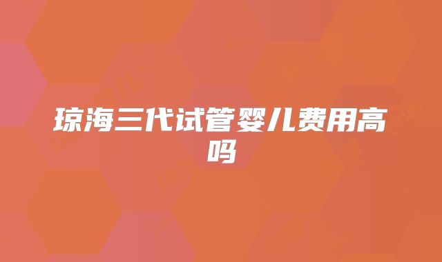 琼海三代试管婴儿费用高吗