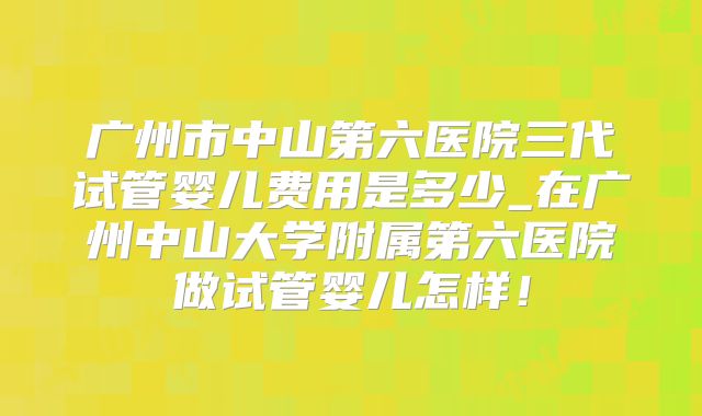 广州市中山第六医院三代试管婴儿费用是多少_在广州中山大学附属第六医院做试管婴儿怎样!