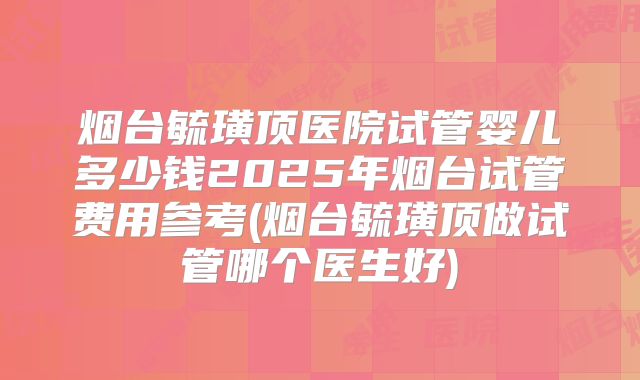 烟台毓璜顶医院试管婴儿多少钱2025年烟台试管费用参考(烟台毓璜顶做试管哪个医生好)