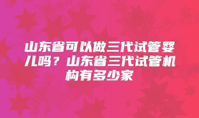山东省可以做三代试管婴儿吗？山东省三代试管机构有多少家